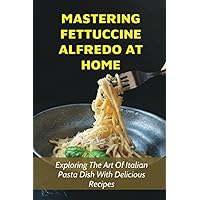 Mastering Fettuccine Alfredo At Home: Exploring The Art Of Italian Pasta Dish With Delicious Recipes: Guide For Mixing Different Ingredients To Make The Perfect Fettuccine Alfredo
