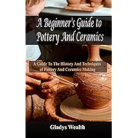 A Beginner's Guide to Pottery And Ceramics: A Guide to the History And Techniques of Pottery And Ceramics Making