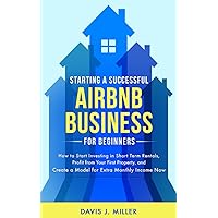 Starting a Successful Airbnb Business for Beginners: How to Start Investing in Short Term Rentals, Profit from Your First Property, and Create a Model for Extra Monthly Income Now