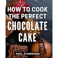 How To Cook The Perfect Chocolate Cake: The Ultimate Guide to Crafting Irresistible Chocolate Delights: Mastering the Art of Baking Scrumptious Cakes