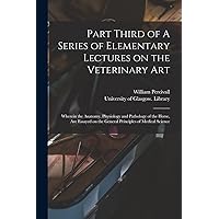 Part Third of A Series of Elementary Lectures on the Veterinary Art [electronic Resource]: Wherein the Anatomy, Physiology and Pathology of the Horse, ... on the General Principles of Medical Science