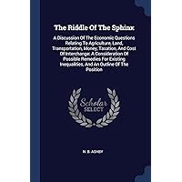 The Riddle Of The Sphinx: A Discussion Of The Economic Questions Relating To Agriculture, Land, Transportation, Money, Taxation, And Cost Of ... Inequalities, And An Outline Of The Position The Riddle Of The Sphinx: A Discussion Of The Economic Questions Relating To Agriculture, Land, Transportation, Money, Taxation, And Cost Of ... Inequalities, And An Outline Of The Position Paperback