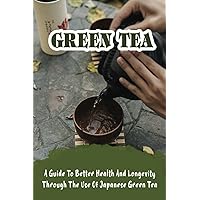 Green Tea: A Guide To Better Health And Longevity Through The Use Of Japanese Green Tea