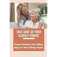 Take Care Of Your Elderly Parent: Urgent Decisions And Getting Help For Your Elderly Parent