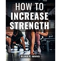 How To Increase Strength: The Ultimate Guide to Bodyweight Training for Men and Women | Unlock Your Inner Power, 7X Your Strength Gains, and Transform Your Life