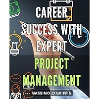 Career Success with Expert Project Management: Master the Art of Professional Project Management for Career Advancement and Success