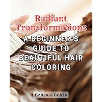 Radiant Transformations: A Beginner's Guide to Beautiful Hair Coloring: Discover the Art and Science of Hair Coloring and Embark on Your Stylish Journey