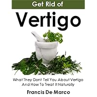 Get Rid of Vertigo: What They Dont Tell You About Vertigo And How To Treat It Naturally
