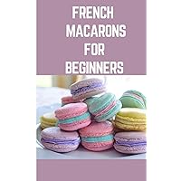 FRENCH MACARONS FOR BEGINNER: Step by Step Instructions On How To Make French Macarons With Variety Ingredients To Mix And Match
