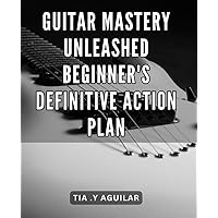 Guitar Mastery Unleashed: Beginner's Definitive Action Plan: Unlock the Secrets of Guitar Mastery: A Step-by-Step Guide for Beginners to Transform Your Skills into Art