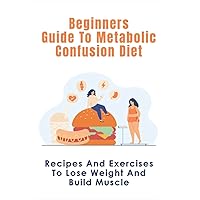 Beginners Guide To Metabolic Confusion Diet: Recipes And Exercises To Lose Weight And Build Muscle: Metabolic Confusion Meal Plans Ideas