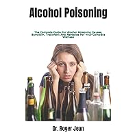 Alcohol Poisoning: The Complete Guide For Alcohol Poisoning Causes, Symptom, Treatment And Remedies For Your Complete Wellness Alcohol Poisoning: The Complete Guide For Alcohol Poisoning Causes, Symptom, Treatment And Remedies For Your Complete Wellness Paperback Kindle
