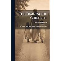 The Training of Children: Or, How to Have Them Healthy, Handsome and Happy The Training of Children: Or, How to Have Them Healthy, Handsome and Happy Hardcover Paperback