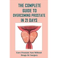 The Complete Guide To Overcoming Prostate In 21 Days: Cure Prostate Now Without Drugs Or Surgery