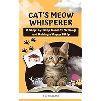 Cat's Meow Whisperer: A Step-by-Step Guide to Training and Raising a Happy Kitty
