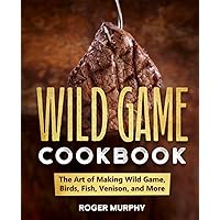 The Wild Game Cookbook: The Art of Making Wild Game, Birds, Fish, Venison, and More