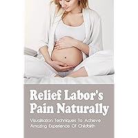 Relief Labor's Pain Naturally: Visualisation Techniques To Achieve Amazing Experience Of Childbirth