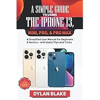 A Simple Guide to Using the iPhone 13, Mini, Pro, and Pro Max: A Simplified User Manual for Beginners and Seniors - with Useful Tips and Tricks