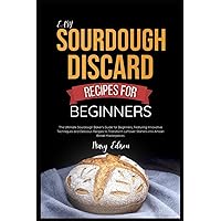 Easy Sourdough Discard Recipes For Beginners: The Ultimate Sourdough Baker's Guide for Beginners, Featuring Innovative Techniques and Delicious ... Starters into Artisan Bread Masterpieces