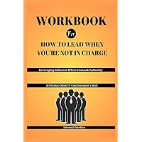 WORKBOOK FOR How To Lead When You're Not in Charge: Leveraging Influence When You Lack Authority (A Practical Guide To Clay Scroggins's Book)