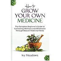 How To Grow Your Own Medicine: The Complete Beginner’s Guide to Cultivating Wellness and Wholeness Through Natural Medicinal Herbs