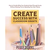 Create Success with Classroom Grants: How to Provide What Your Students Need Through Grants Without Wasting Time or Spending Your Own Money