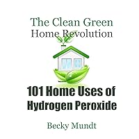 101 Home Uses of Hydrogen Peroxide: The Clean Green Home Revolution: From Toxins to Oxygen (Natural Miracles)