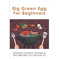 Big Green Egg For Beginners: Ultimate Ceramic Smoker & Grill Recipes You Should Try: Tips For Using A Big Green Egg