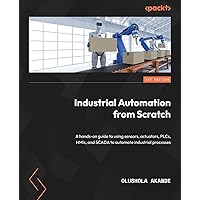 Industrial Automation from Scratch: A hands-on guide to using sensors, actuators, PLCs, HMIs, and SCADA to automate industrial processes