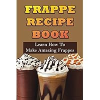 Frappe Recipe Book: Learn How To Make Amazing Frappes