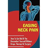 Easing Neck Pain: How To Get Rid Of The Discomfort Yourself Without Drugs, Therapy Or Surgery