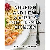 Nourish and Heal: A Guide to Post-Recovery Nutrition: Revitalize Your Body and Mind with Essential Post-Recovery Nutritional Guidance
