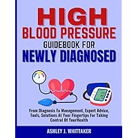 HIGH BLOOD PRESSURE GUIDEBOOK FOR NEWLY DIAGNOSED: From Diagnosis To Management, Expert Advice, Tools, Solutions At Your Fingertips For Taking Control Of Your Health