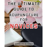 The Ultimate Guide to Acupuncture for Novices: Unlock the Secrets of Acupuncture: A Complete Patient's Manual to-Embrace the-Healing Power of-Eastern Medicine