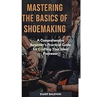 MASTERING THE BASICS OF SHOE MAKING: A Comprehensive Beginner's Practical Guide for Crafting Your Ideal Footwear MASTERING THE BASICS OF SHOE MAKING: A Comprehensive Beginner's Practical Guide for Crafting Your Ideal Footwear Paperback Kindle