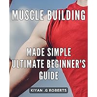 Muscle Building Made Simple: Ultimate Beginner's Guide: Gain Lean Muscle Mass Easily: A Comprehensive Guide for Beginners