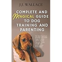Complete and Magical Guide to Dog Training and Parenting: The Most Important, Powerful, Successful Puppy Training Advice, Secrets, Tips, and Tricks You Need to Know to Raise Perfect Dogs