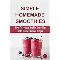 Simple Homemade Smoothies: How To Prepare Healthy Smoothies With Yummy Blender Recipes: Benefits Of Smoothies