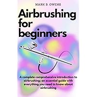 AIRBRUSHING FOR BEGINNERS: A complete comprehensive introduction to airbrushing; an essential guide with everything you need to know about airbrushing