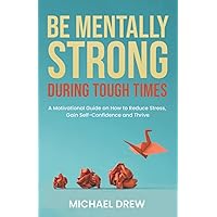 Be Mentally Strong During Tough Times: A Motivational Guide on How to Reduce Stress, Gain Self-Confidence and Thrive