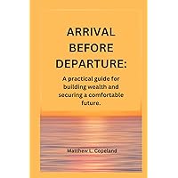 ARRIVAL BEFORE DEPARTURE.: A practical guide for building wealth and securing a comfortable future. ARRIVAL BEFORE DEPARTURE.: A practical guide for building wealth and securing a comfortable future. Kindle Paperback