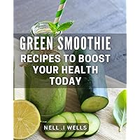 Green Smoothie Recipes To Boost Your Health Today: Discover new and exciting ways to incorporate fresh fruits and vegetables