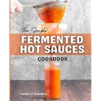 The Simple Fermented Hot Sauces Cookbook: The Beginner's Guide To Making Delicious Hot Sauce At Home, Quick & Easy Homemade Fermented Hot Sauce Recipes For Heat Seekers