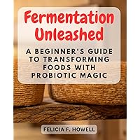 Fermentation Unleashed: A Beginner's Guide to Transforming Foods with Probiotic Magic: Discover the Wholesome World of Fermentation, Learn Easy Recipes, and Boost Your Gut Health