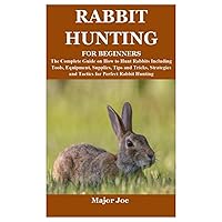 RABBIT HUNTING FOR BEGINNERS: The Complete Guide on How to Hunt Rabbits Including Tools, Equipment, Supplies, Tips and Tricks, Strategies and Tactics for Perfect Rabbit Hunting RABBIT HUNTING FOR BEGINNERS: The Complete Guide on How to Hunt Rabbits Including Tools, Equipment, Supplies, Tips and Tricks, Strategies and Tactics for Perfect Rabbit Hunting Paperback