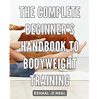 The Complete Beginner's Handbook to Bodyweight Training: The Ultimate Guide to Mastering Bodyweight Exercises and Achieving Optimal Fitness Levels