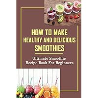 How To Make Healthy And Delicious Smoothies: Ultimate Smoothie Recipe Book For Beginners