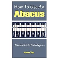 How To Use An Abacus: A Complete Guide For Absolute Beginners How To Use An Abacus: A Complete Guide For Absolute Beginners Paperback Kindle