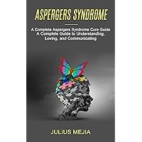 Aspergers Syndrome: A Complete Aspergers Syndrome Cure Guide (A Complete Guide to Understanding, Loving, and Communicating)
