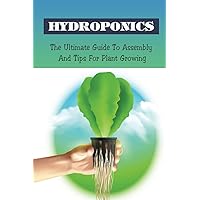 Hydroponics: The Ultimate Guide To Assembly And Tips For Plant Growing: Hydroponics At Home